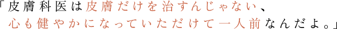 「皮膚科医は皮膚だけを治すんじゃない、心も健やかになっていただけて一人前なんだよ。」